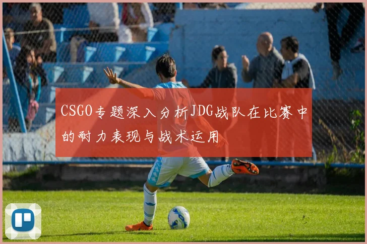 CSGO专题深入分析JDG战队在比赛中的耐力表现与战术运用