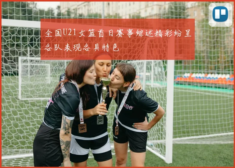 全国U21女篮首日赛事综述精彩纷呈各队表现各具特色