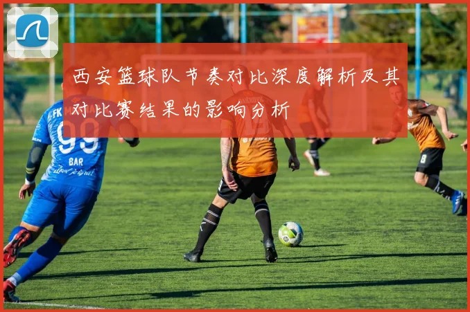 西安篮球队节奏对比深度解析及其对比赛结果的影响分析