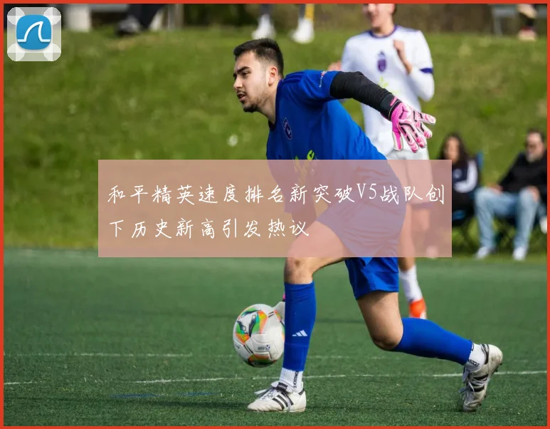 和平精英速度排名新突破V5战队创下历史新高引发热议