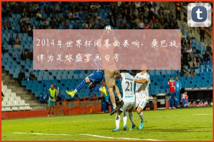 2014年世界杯闭幕曲奏响，桑巴旋律为足球盛宴画句号