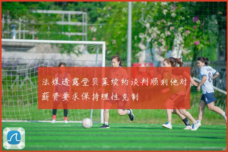 法媒透露登贝莱续约谈判顺利他对薪资要求保持理性克制