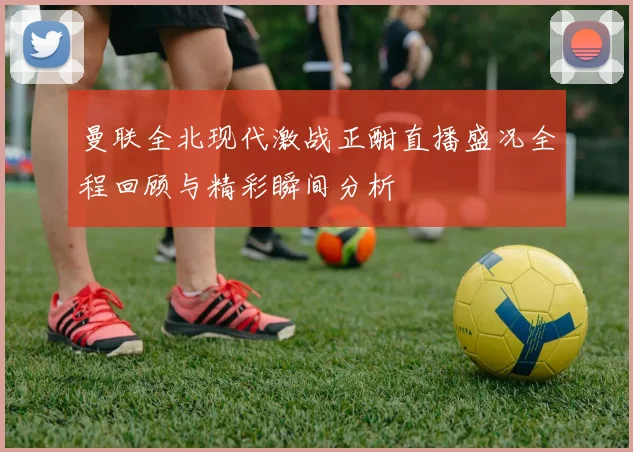 曼联全北现代激战正酣直播盛况全程回顾与精彩瞬间分析