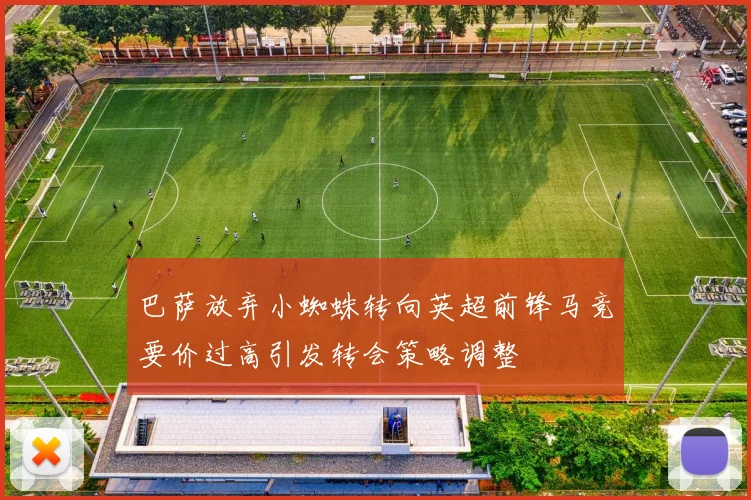巴萨放弃小蜘蛛转向英超前锋马竞要价过高引发转会策略调整