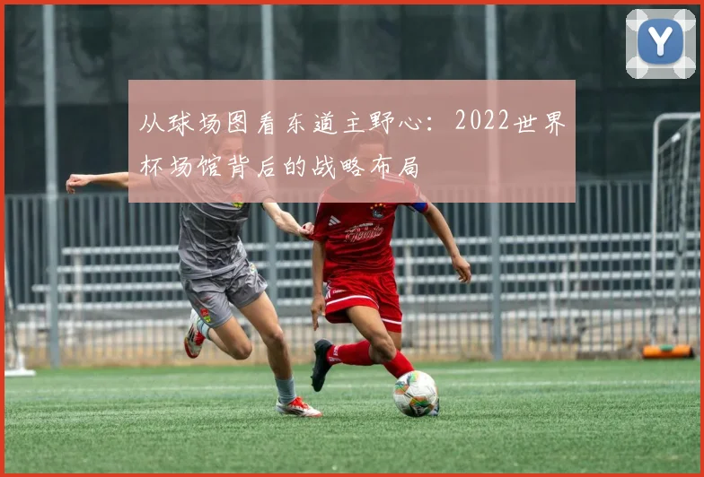 从球场图看东道主野心：2022世界杯场馆背后的战略布局