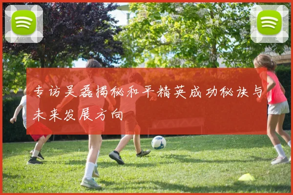 专访吴磊揭秘和平精英成功秘诀与未来发展方向